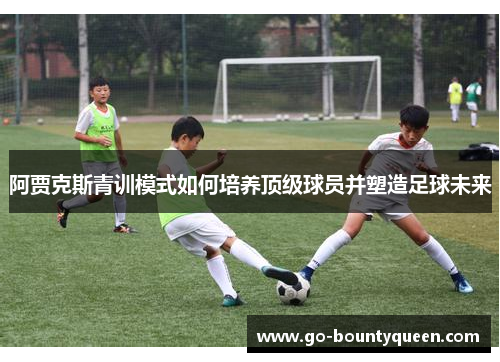 阿贾克斯青训模式如何培养顶级球员并塑造足球未来