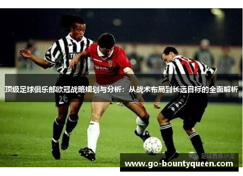 顶级足球俱乐部欧冠战略规划与分析：从战术布局到长远目标的全面解析